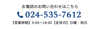 お電話のお問い合わせはこちら 024-535-7612 【営業時間】9:00～18:00【定休日】日曜・祝日