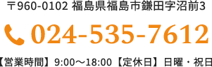 〒960-0102 福島県福島市鎌田字沼前3 024-535-7612 【営業時間】9:00～18:00【定休日】日曜・祝日